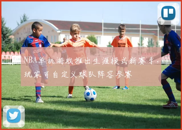 NBA单机游戏推出生涯模式新赛季，玩家可自定义球队阵容参赛