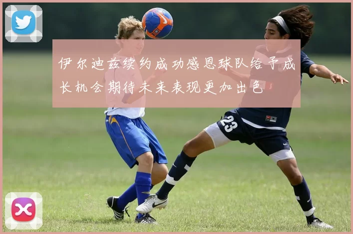 伊尔迪兹续约成功感恩球队给予成长机会期待未来表现更加出色