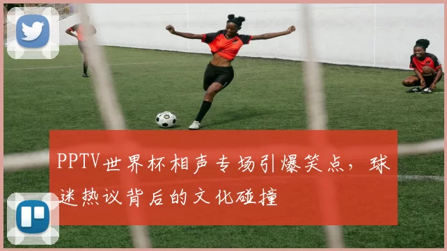 PPTV世界杯相声专场引爆笑点，球迷热议背后的文化碰撞