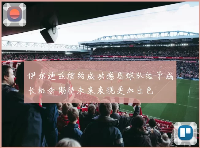 伊尔迪兹续约成功感恩球队给予成长机会期待未来表现更加出色