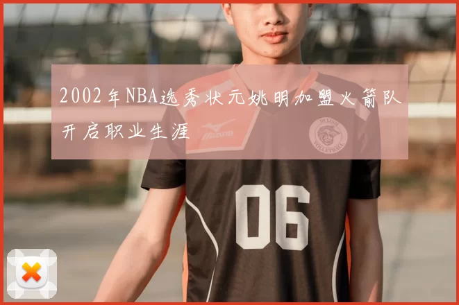 2002年NBA选秀状元姚明加盟火箭队开启职业生涯