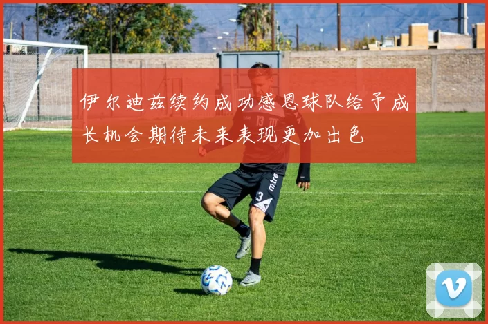 伊尔迪兹续约成功感恩球队给予成长机会期待未来表现更加出色