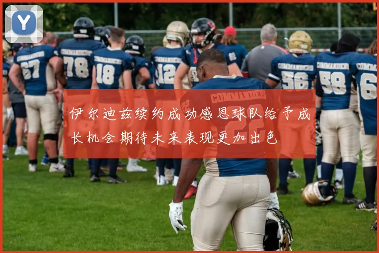 伊尔迪兹续约成功感恩球队给予成长机会期待未来表现更加出色