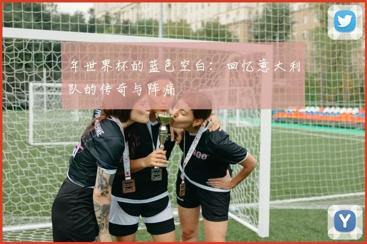 年世界杯的蓝色空白：回忆意大利队的传奇与阵痛