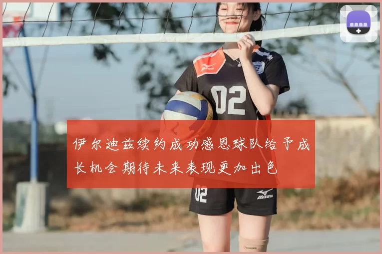 伊尔迪兹续约成功感恩球队给予成长机会期待未来表现更加出色