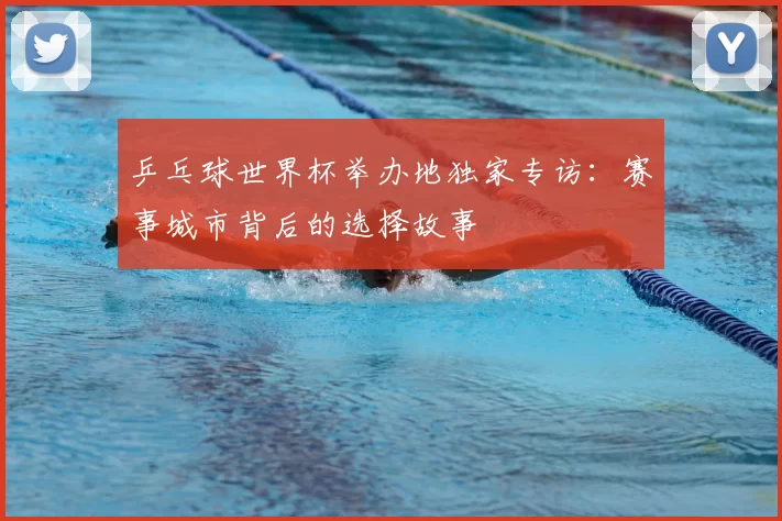 乒乓球世界杯举办地独家专访:赛事城市背后的选择故事