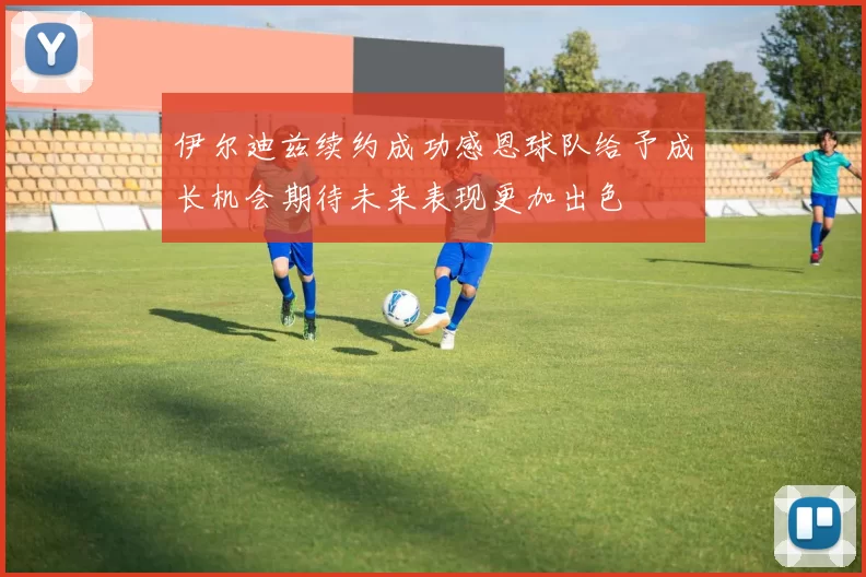 伊尔迪兹续约成功感恩球队给予成长机会期待未来表现更加出色