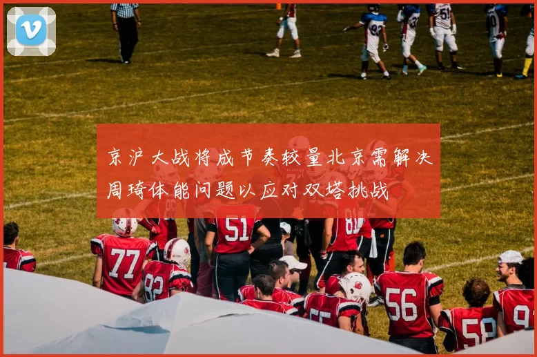 京沪大战将成节奏较量北京需解决周琦体能问题以应对双塔挑战