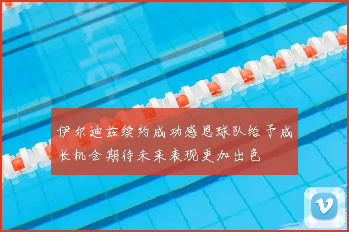 伊尔迪兹续约成功感恩球队给予成长机会期待未来表现更加出色