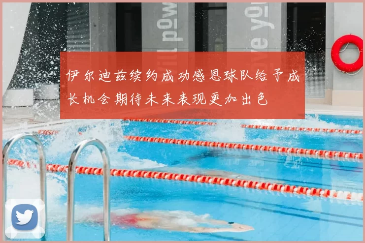 伊尔迪兹续约成功感恩球队给予成长机会期待未来表现更加出色