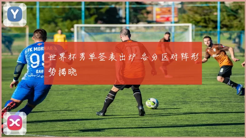 世界杯男单签表出炉 各分区对阵形势揭晓