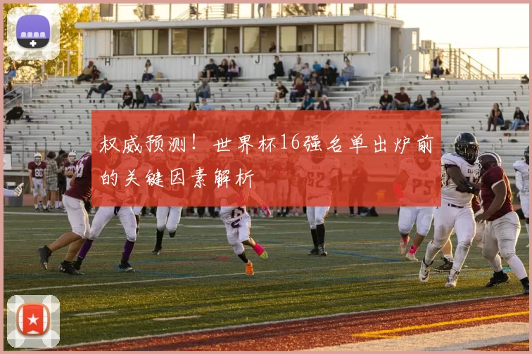 权威预测！世界杯16强名单出炉前的关键因素解析