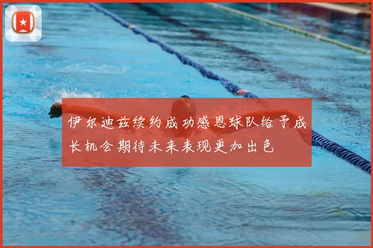 伊尔迪兹续约成功感恩球队给予成长机会期待未来表现更加出色
