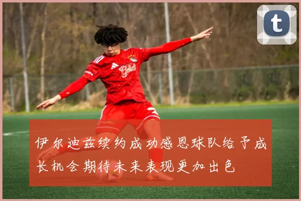 伊尔迪兹续约成功感恩球队给予成长机会期待未来表现更加出色