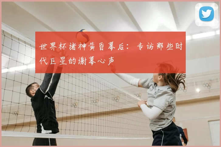 世界杯诸神黄昏幕后：专访那些时代巨星的谢幕心声