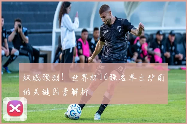 权威预测！世界杯16强名单出炉前的关键因素解析