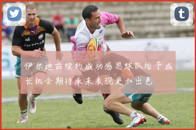 伊尔迪兹续约成功感恩球队给予成长机会期待未来表现更加出色