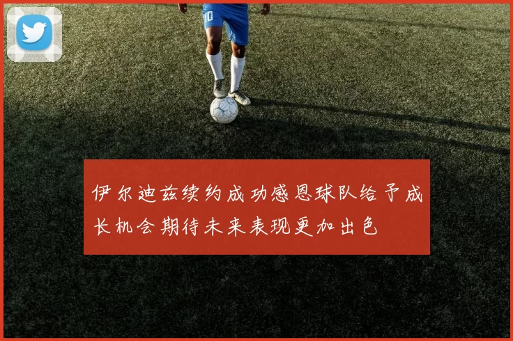 伊尔迪兹续约成功感恩球队给予成长机会期待未来表现更加出色