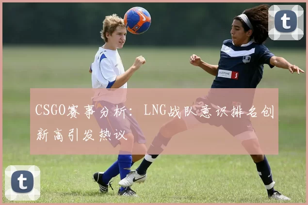 CSGO赛事分析：LNG战队意识排名创新高引发热议