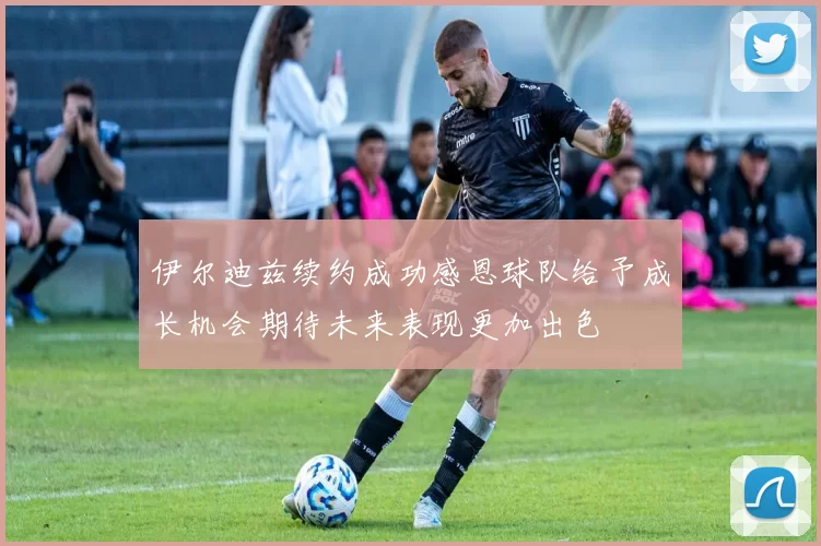 伊尔迪兹续约成功感恩球队给予成长机会期待未来表现更加出色