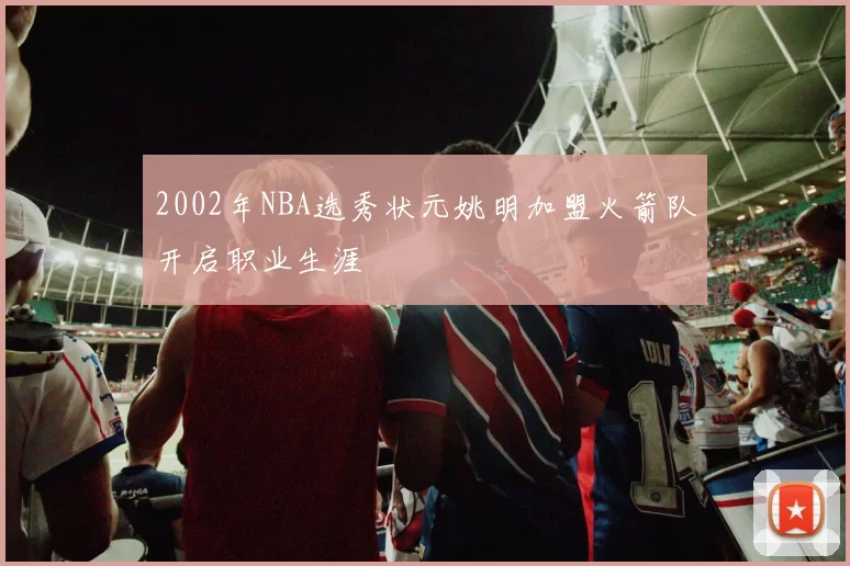 2002年NBA选秀状元姚明加盟火箭队开启职业生涯