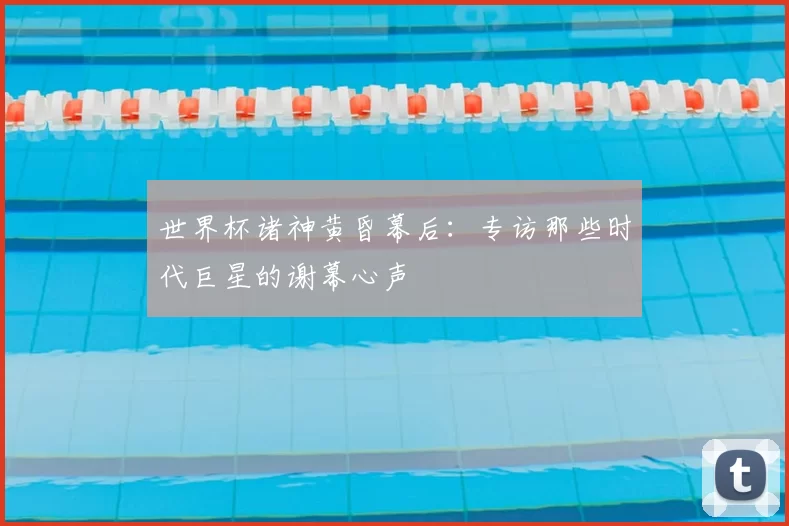 世界杯诸神黄昏幕后：专访那些时代巨星的谢幕心声