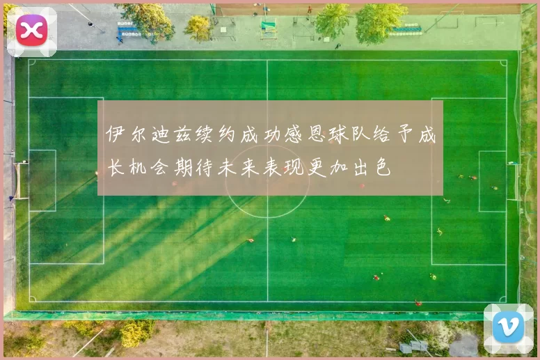 伊尔迪兹续约成功感恩球队给予成长机会期待未来表现更加出色