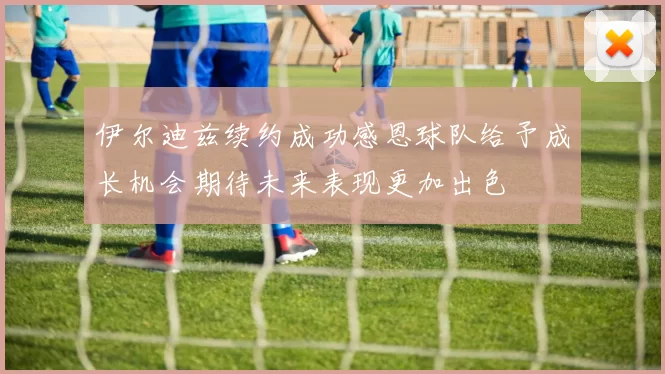 伊尔迪兹续约成功感恩球队给予成长机会期待未来表现更加出色