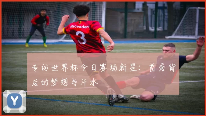 专访世界杯今日赛场新星：首秀背后的梦想与汗水