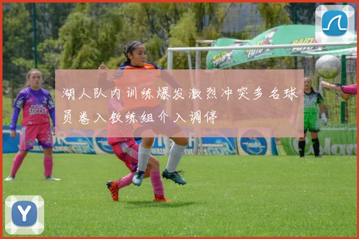湖人队内训练爆发激烈冲突多名球员卷入教练组介入调停