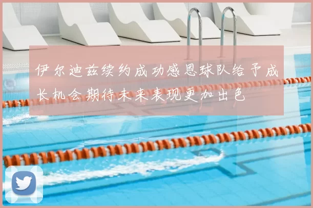 伊尔迪兹续约成功感恩球队给予成长机会期待未来表现更加出色
