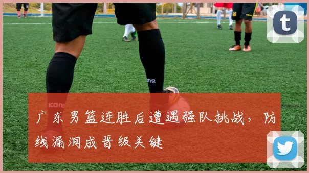 广东男篮连胜后遭遇强队挑战，防线漏洞成晋级关键