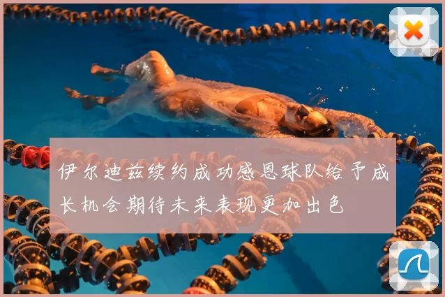 伊尔迪兹续约成功感恩球队给予成长机会期待未来表现更加出色