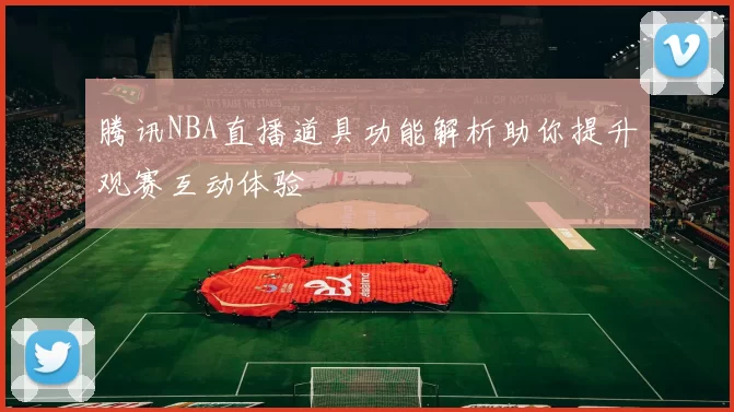腾讯NBA直播道具功能解析助你提升观赛互动体验