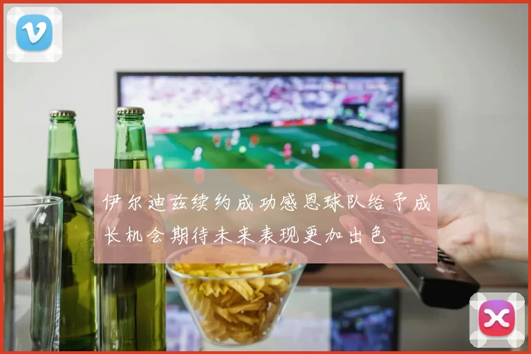伊尔迪兹续约成功感恩球队给予成长机会期待未来表现更加出色