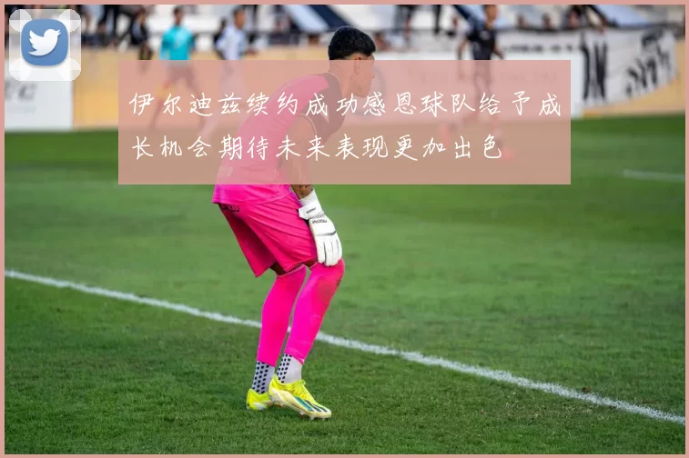 伊尔迪兹续约成功感恩球队给予成长机会期待未来表现更加出色