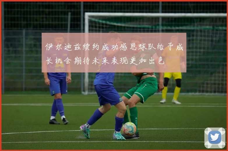 伊尔迪兹续约成功感恩球队给予成长机会期待未来表现更加出色