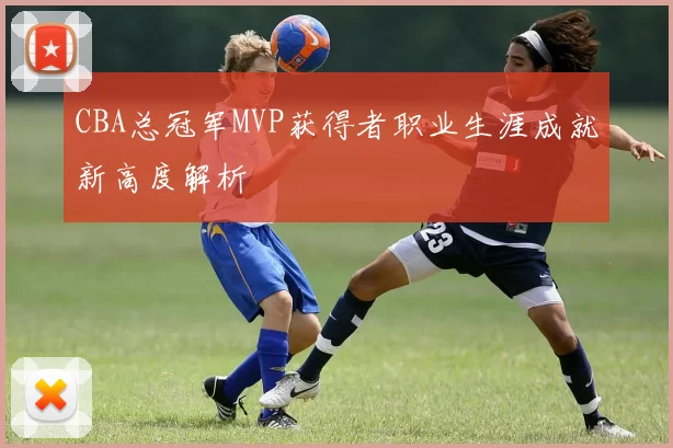 CBA总冠军MVP获得者职业生涯成就新高度解析
