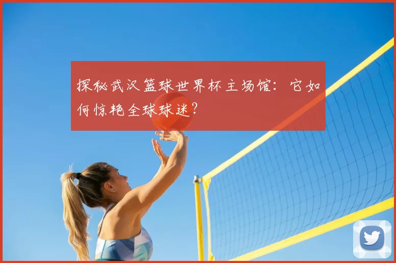 探秘武汉篮球世界杯主场馆：它如何惊艳全球球迷？