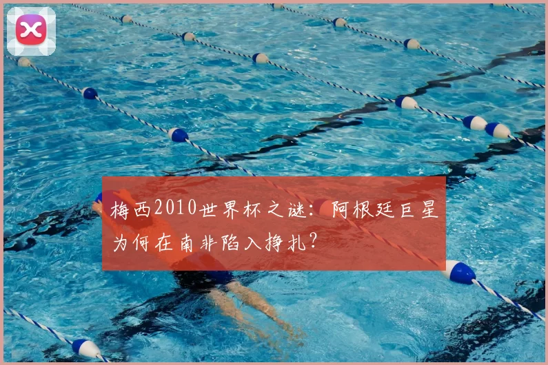 梅西2010世界杯之谜：阿根廷巨星为何在南非陷入挣扎？