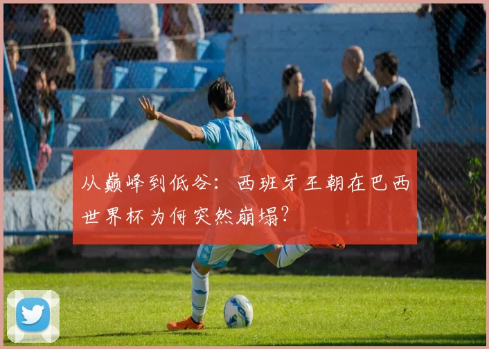 从巅峰到低谷：西班牙王朝在巴西世界杯为何突然崩塌？