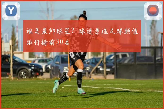 谁是最帅球星？球迷票选足球颜值排行榜前30名