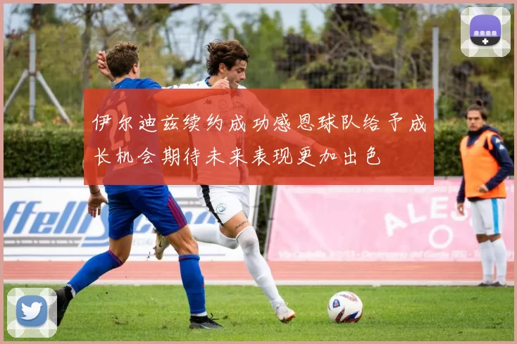 伊尔迪兹续约成功感恩球队给予成长机会期待未来表现更加出色