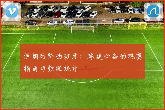 伊朗对阵西班牙:球迷必备的观赛指南与数据统计