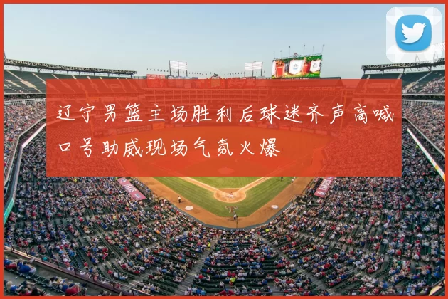辽宁男篮主场胜利后球迷齐声高喊口号助威现场气氛火爆