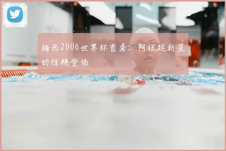 梅西2006世界杯首秀:阿根廷新星的惊艳登场