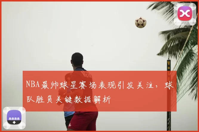 NBA最帅球星赛场表现引发关注，球队胜负关键数据解析
