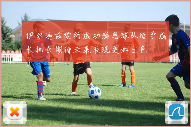 伊尔迪兹续约成功感恩球队给予成长机会期待未来表现更加出色