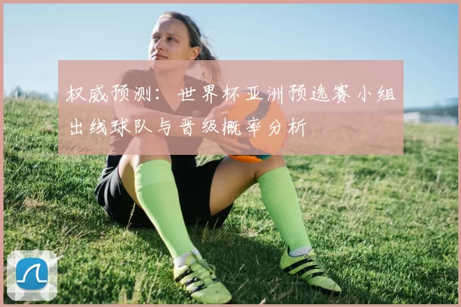权威预测:世界杯亚洲预选赛小组出线球队与晋级概率分析