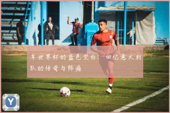 年世界杯的蓝色空白：回忆意大利队的传奇与阵痛